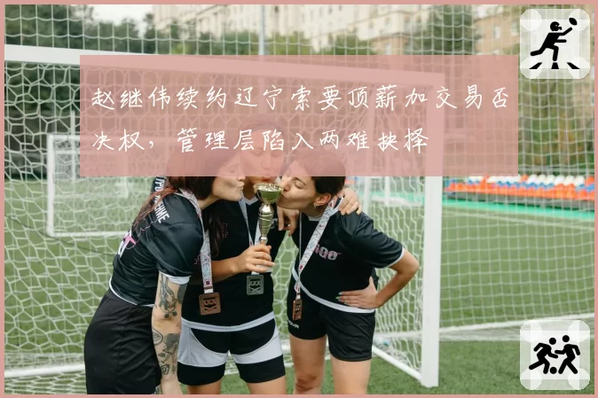 赵继伟续约辽宁索要顶薪加交易否决权,管理层陷入两难抉择