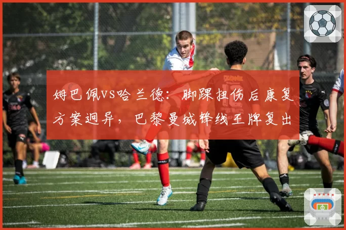 姆巴佩vs哈兰德：脚踝扭伤后康复方案迥异，巴黎曼城锋线王牌复出时间错位