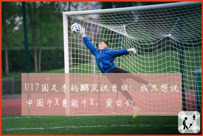U17国足李钧鹏庆祝晋级:我只想说中国牛X鲁能牛X,爱你们