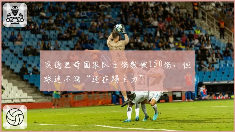 莫德里奇国家队出场数破150场,但球迷不满“还在踢主力”