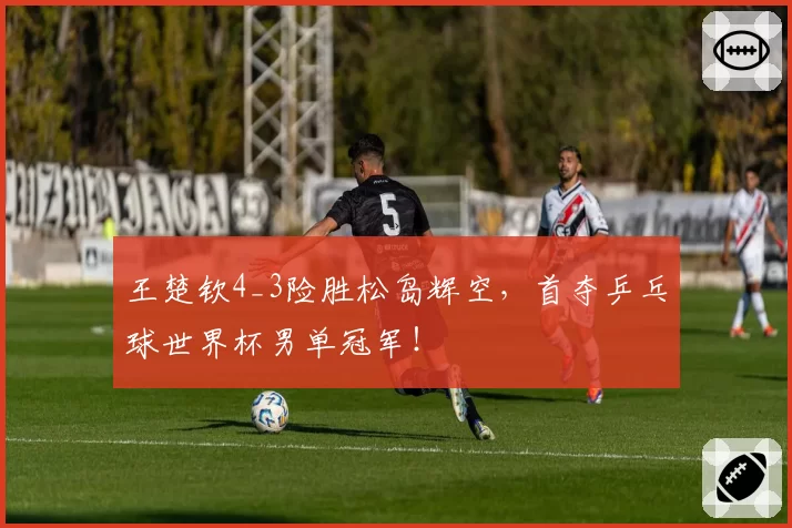 王楚钦4_3险胜松岛辉空，首夺乒乓球世界杯男单冠军！