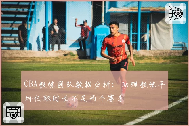 CBA教练团队数据分析：助理教练平均任职时长不足两个赛季
