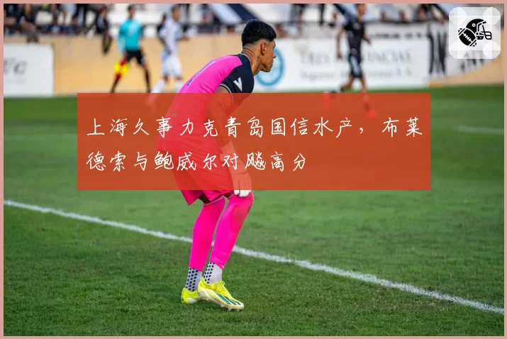 上海久事力克青岛国信水产,布莱德索与鲍威尔对飚高分