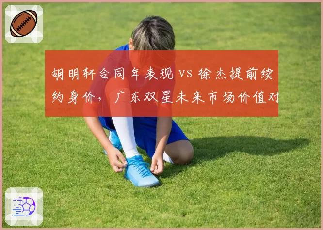 胡明轩合同年表现 vs 徐杰提前续约身价,广东双星未来市场价值对比