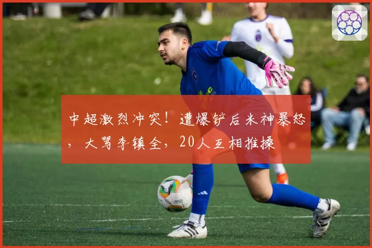 中超激烈冲突！遭爆铲后米神暴怒，大骂李镇全，20人互相推搡