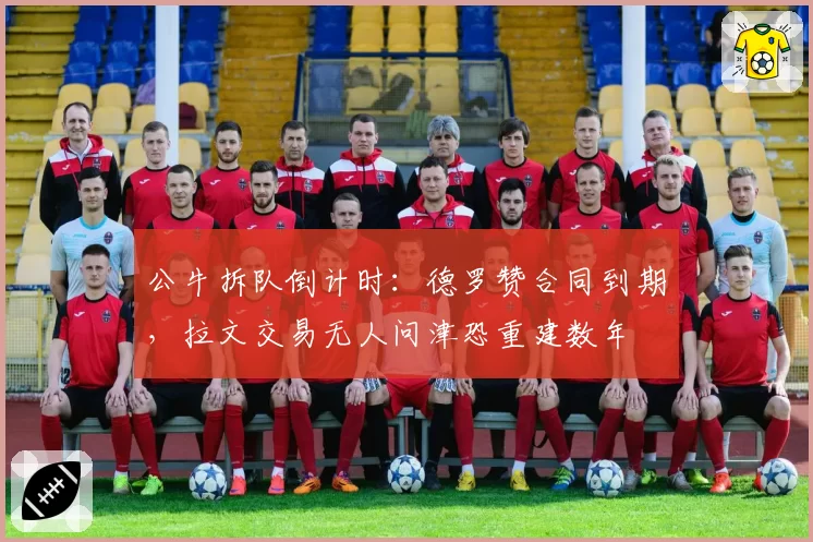 公牛拆队倒计时:德罗赞合同到期,拉文交易无人问津恐重建数年