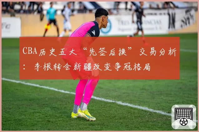 CBA历史五大“先签后换”交易分析:李根转会新疆改变争冠格局