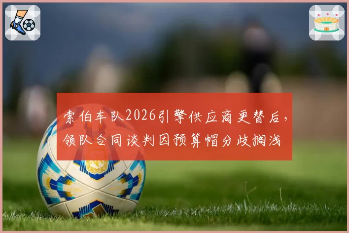 索伯车队2026引擎供应商更替后，领队合同谈判因预算帽分歧搁浅