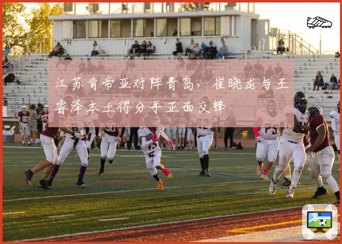 江苏肯帝亚对阵青岛，崔晓龙与王睿泽本土得分手正面交锋