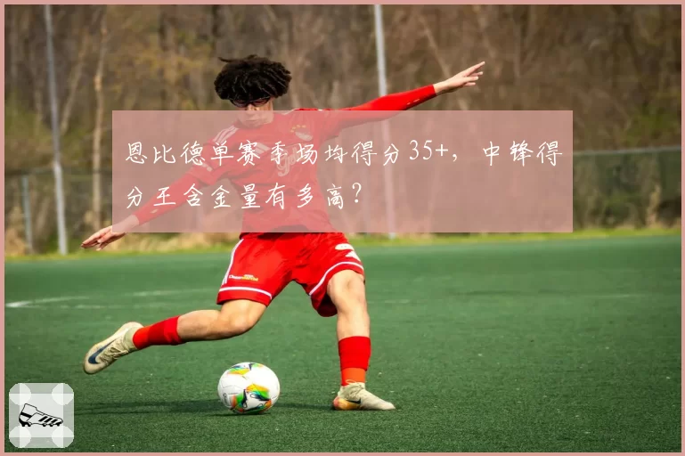 恩比德单赛季场均得分35+,中锋得分王含金量有多高?