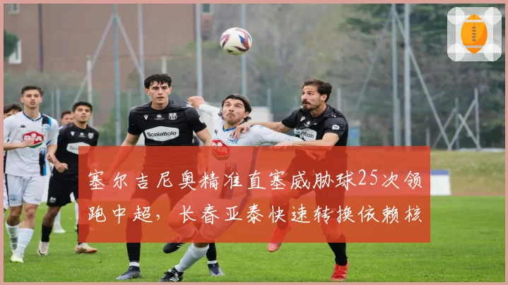 塞尔吉尼奥精准直塞威胁球25次领跑中超,长春亚泰快速转换依赖核心调度