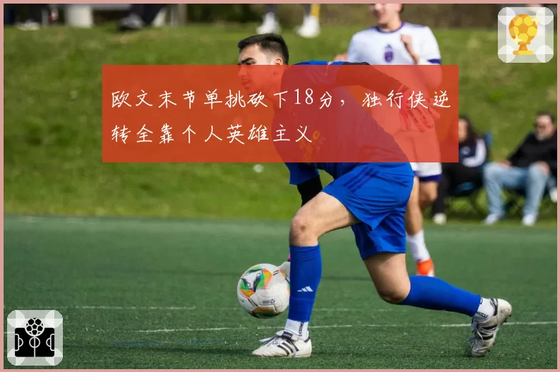 欧文末节单挑砍下18分,独行侠逆转全靠个人英雄主义