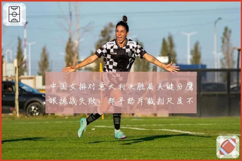 中国女排对意大利决胜局关键分鹰眼挑战失败,郎平怒斥裁判尺度不一