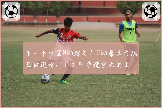 下一个中国NBA球员?CBA暴力内线已被邀请,广东队惨遭重大打击!