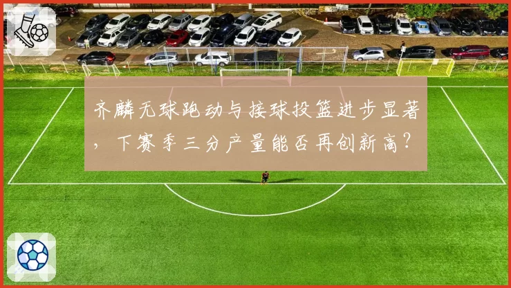 齐麟无球跑动与接球投篮进步显著,下赛季三分产量能否再创新高?