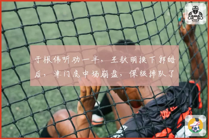 于根伟听劝一半,王秋明换下郭皓后,津门虎中场崩盘,保级掉队了