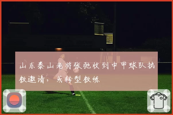 山东泰山老将张弛收到中甲球队执教邀请，或转型教练