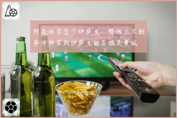 阿森纳若签下伊萨克,锋线三叉戟萨卡热苏斯伊萨克能否媲美曼城