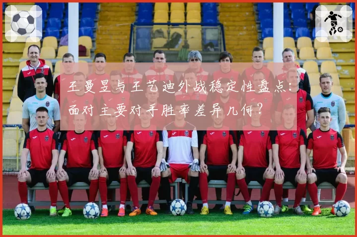 王曼昱与王艺迪外战稳定性盘点:面对主要对手胜率差异几何?