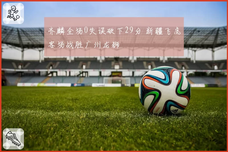 齐麟全场0失误砍下29分 新疆飞虎客场战胜广州龙狮