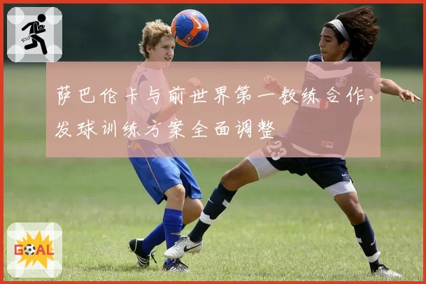 萨巴伦卡与前世界第一教练合作，发球训练方案全面调整