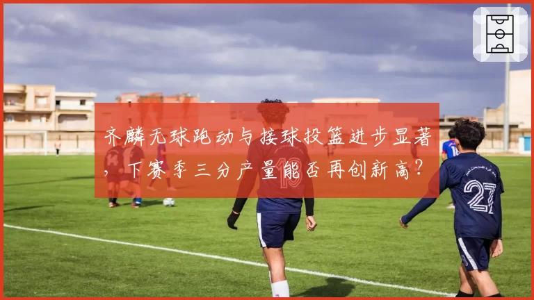 齐麟无球跑动与接球投篮进步显著,下赛季三分产量能否再创新高?