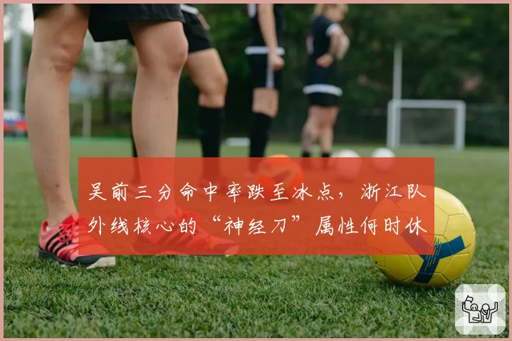 吴前三分命中率跌至冰点,浙江队外线核心的“神经刀”属性何时休?