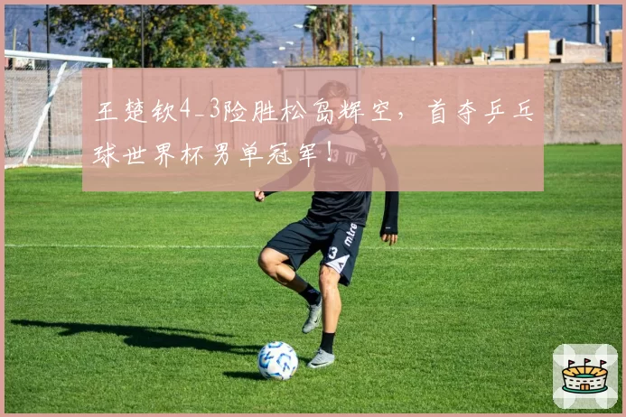 王楚钦4_3险胜松岛辉空，首夺乒乓球世界杯男单冠军！