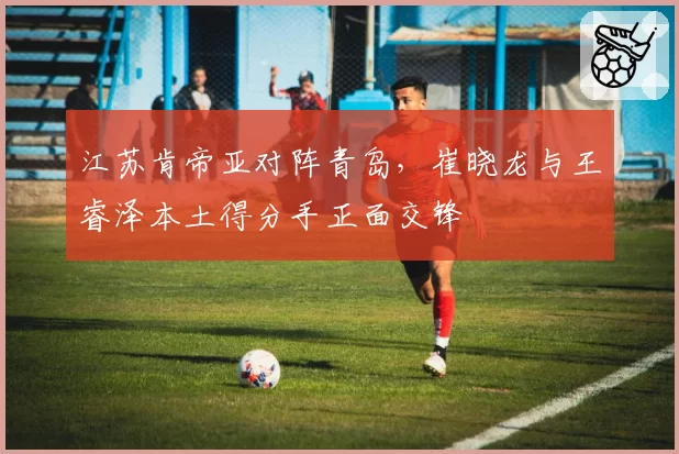 江苏肯帝亚对阵青岛，崔晓龙与王睿泽本土得分手正面交锋