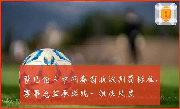 萨巴伦卡中网赛前抗议判罚标准，赛事总监承诺统一执法尺度