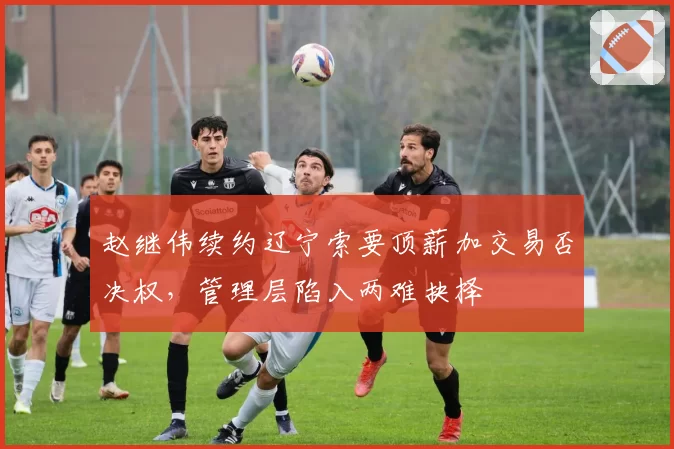 赵继伟续约辽宁索要顶薪加交易否决权,管理层陷入两难抉择