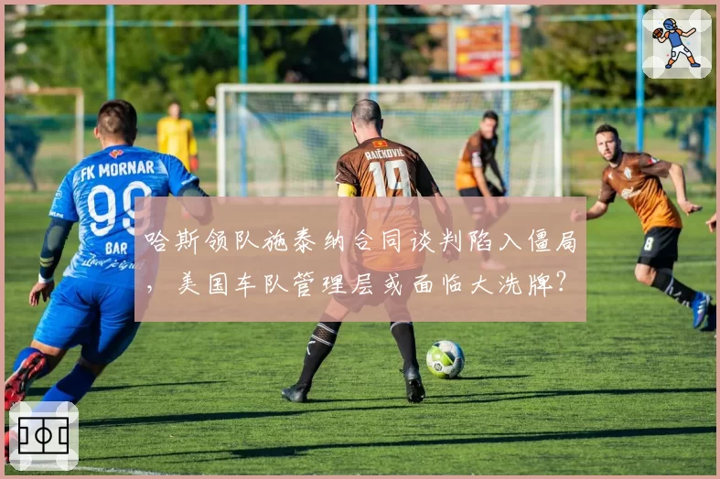 哈斯领队施泰纳合同谈判陷入僵局,美国车队管理层或面临大洗牌?