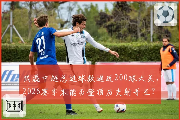 武磊中超总进球数逼近200球大关,2026赛季末能否登顶历史射手王?