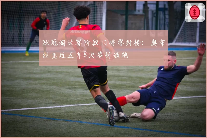 欧冠淘汰赛阶段门将零封榜：奥布拉克近五年8次零封领跑