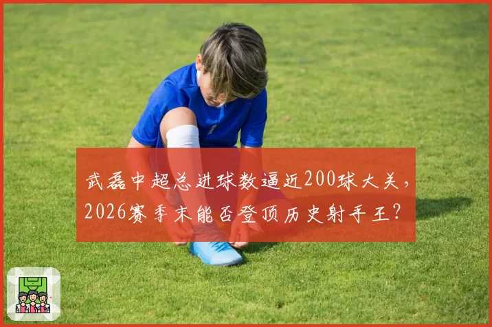 武磊中超总进球数逼近200球大关,2026赛季末能否登顶历史射手王?