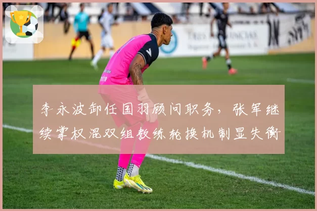 李永波卸任国羽顾问职务,张军继续掌权混双组教练轮换机制显失衡