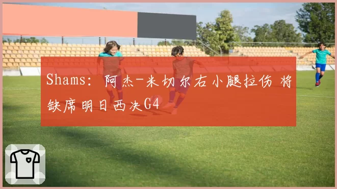Shams：阿杰-米切尔右小腿拉伤 将缺席明日西决G4