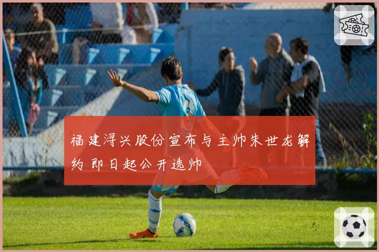 福建浔兴股份宣布与主帅朱世龙解约 即日起公开选帅