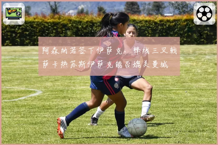 阿森纳若签下伊萨克,锋线三叉戟萨卡热苏斯伊萨克能否媲美曼城