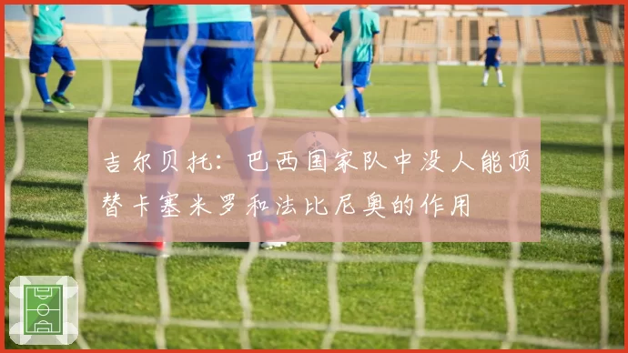 吉尔贝托：巴西国家队中没人能顶替卡塞米罗和法比尼奥的作用