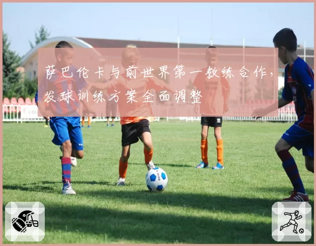 萨巴伦卡与前世界第一教练合作，发球训练方案全面调整