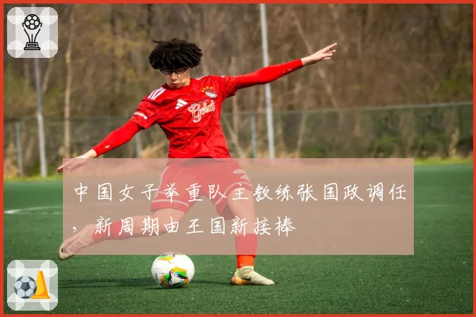 中国女子举重队主教练张国政调任,新周期由王国新接棒