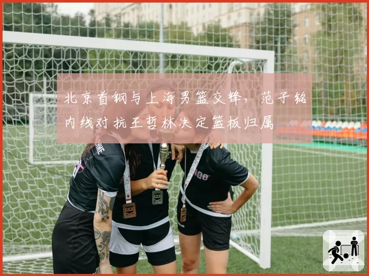 北京首钢与上海男篮交锋，范子铭内线对抗王哲林决定篮板归属