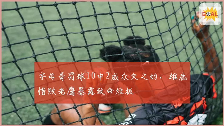 字母哥罚球10中2成众矢之的,雄鹿惜败老鹰暴露致命短板