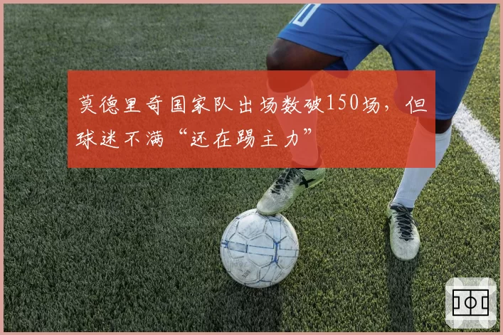 莫德里奇国家队出场数破150场,但球迷不满“还在踢主力”