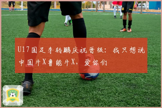 U17国足李钧鹏庆祝晋级:我只想说中国牛X鲁能牛X,爱你们
