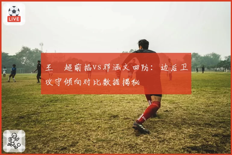王燊超前插vs邓涵文回防：边后卫攻守倾向对比数据揭秘