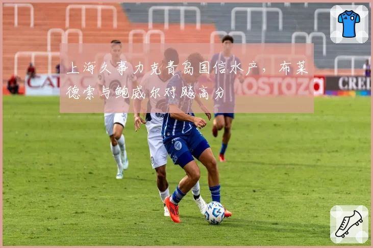 上海久事力克青岛国信水产,布莱德索与鲍威尔对飚高分