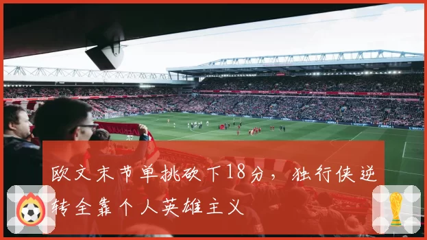 欧文末节单挑砍下18分,独行侠逆转全靠个人英雄主义