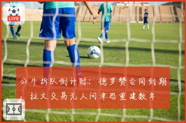 公牛拆队倒计时:德罗赞合同到期,拉文交易无人问津恐重建数年